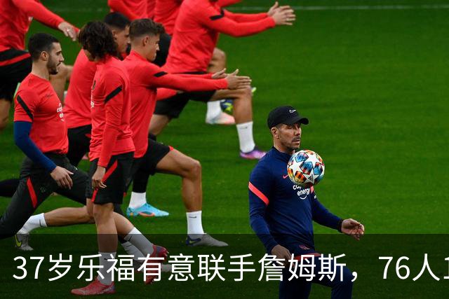 37岁乐福有意联手詹姆斯，76人12月可签下他？